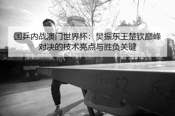 国乒内战澳门世界杯：樊振东王楚钦巅峰对决的技术亮点与胜负关键