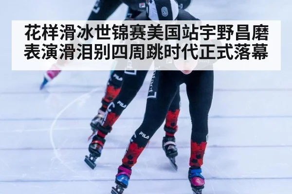 花样滑冰世锦赛美国站宇野昌磨表演滑泪别四周跳时代正式落幕